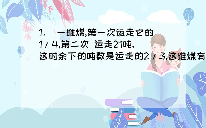 1、 一堆煤,第一次运走它的1/4,第二次 运走21吨,这时余下的吨数是运走的2/3,这堆煤有几吨?