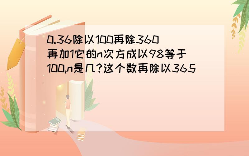 0.36除以100再除360再加1它的n次方成以98等于100,n是几?这个数再除以365