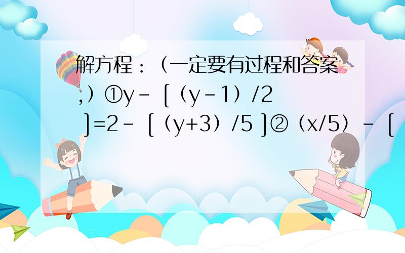 解方程：（一定要有过程和答案,）①y－ [（y－1）/2 ]=2－ [（y+3）/5 ]②（x/5）－ [（3－2x）/2 ]=x③ [（2y+1）/4 ]+[（10y+1）/ 6 ]=1- [（1－2y）/3 ]④ [（x－2）/5 ] －[（x+3）/10 ]－[ （2x－5）/3 ]+3=0