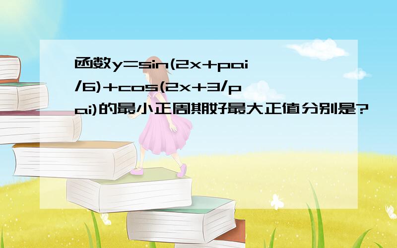 函数y=sin(2x+pai/6)+cos(2x+3/pai)的最小正周期好最大正值分别是?