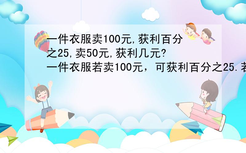 一件衣服卖100元,获利百分之25,卖50元,获利几元?一件衣服若卖100元，可获利百分之25.若卖60元,则亏本()?要百分数