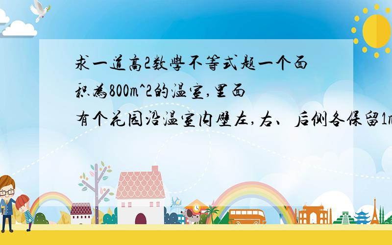 求一道高2数学不等式题一个面积为800m^2的温室,里面有个花园沿温室内壁左,右、后侧各保留1m,前侧3m,问当中间的矩形花园长宽为多少时面积最大,最大为多少?各位大侠帮帮