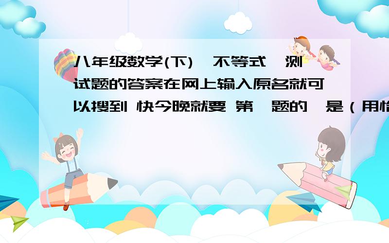 八年级数学(下)《不等式》测试题的答案在网上输入原名就可以搜到 快今晚就要 第一题的一是（用恰当的不等式表示下列关系）