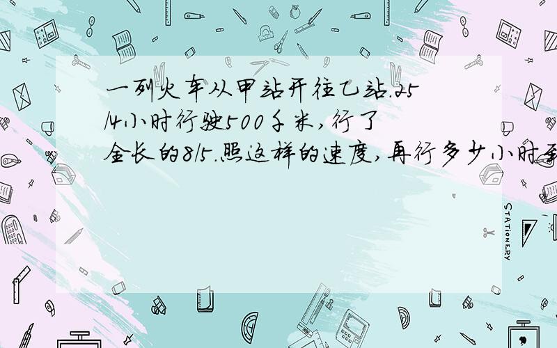 一列火车从甲站开往乙站.25/4小时行驶500千米,行了全长的8/5.照这样的速度,再行多少小时到达乙站?（两种方法）.