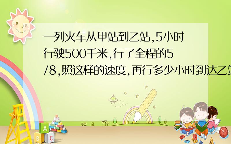 一列火车从甲站到乙站,5小时行驶500千米,行了全程的5/8,照这样的速度,再行多少小时到达乙站?