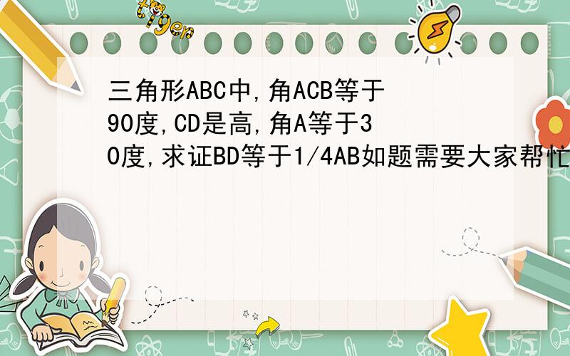 三角形ABC中,角ACB等于90度,CD是高,角A等于30度,求证BD等于1/4AB如题需要大家帮忙！