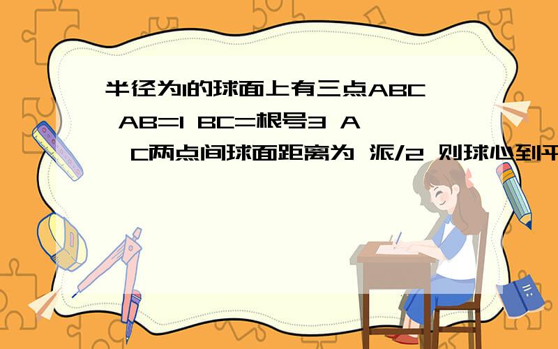 半径为1的球面上有三点ABC AB=1 BC=根号3 A,C两点间球面距离为 派/2 则球心到平面ABC距离为加油