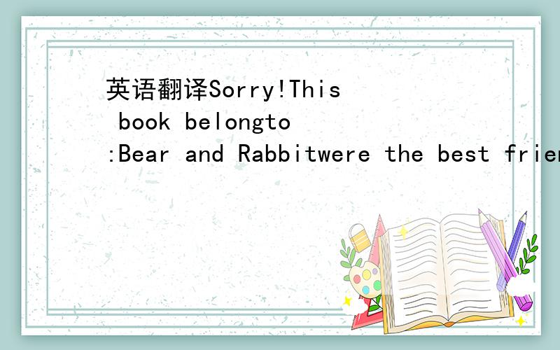 英语翻译Sorry!This book belongto:Bear and Rabbitwere the best friends you can imagine.They lived intheir Bear-Rabbit house.They cookedBear-Rabbit meals in their Bear-Rabbit kitchen.Rabbit was betterat frying mushrooms.Bear was perfectat making ho