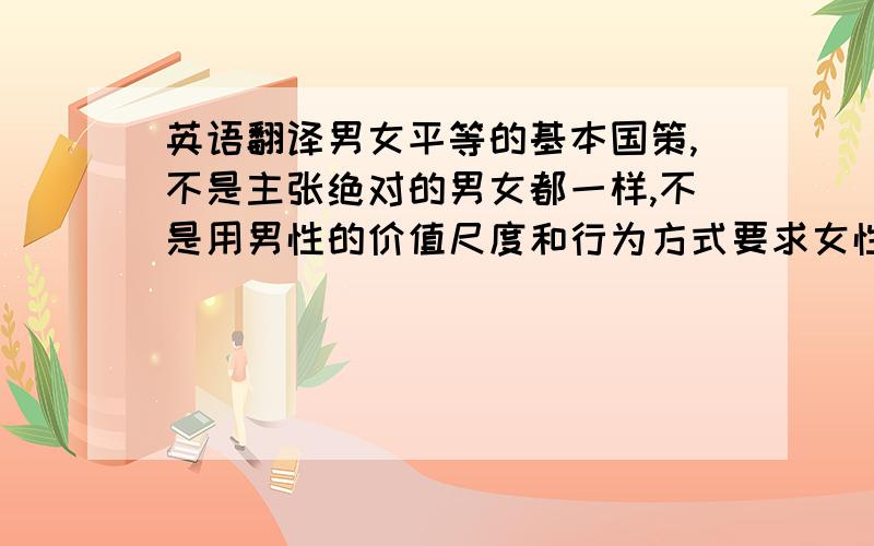 英语翻译男女平等的基本国策,不是主张绝对的男女都一样,不是用男性的价值尺度和行为方式要求女性,让女性模仿和复制男性,而是在尊重性别差异的基础上追求性别间在尊严、价值、权利、