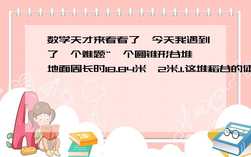 数学天才来看看了、今天我遇到了一个难题“一个圆锥形谷堆,地面周长时18.84米,2米.1.这堆稻谷的体积是多少立方米?2.如果每立方稻谷的质量时800千克,这堆稻谷的质量时多少千克?