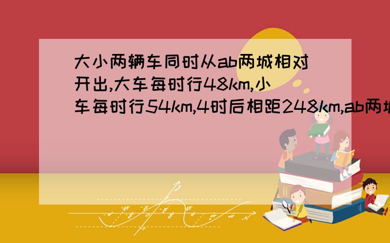 大小两辆车同时从ab两城相对开出,大车每时行48km,小车每时行54km,4时后相距248km,ab两城相距几km