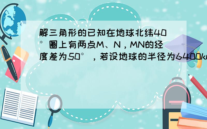 解三角形的已知在地球北纬40°圈上有两点M、N，MN的经度差为50°，若设地球的半径为6400km，则球面上M,N两点的最短距离为 精确到1km