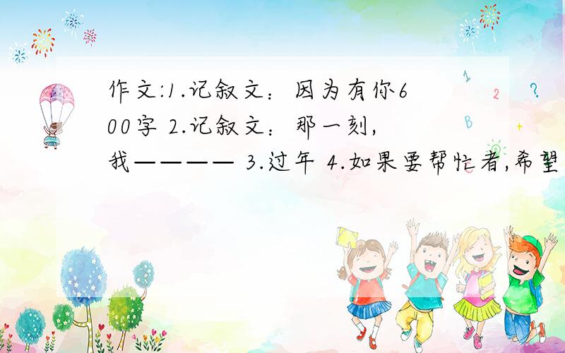 作文:1.记叙文：因为有你600字 2.记叙文：那一刻,我———— 3.过年 4.如果要帮忙者,希望在作文前加上对应数字,我会万分答谢.（非诚勿扰）标着序号的均是题目