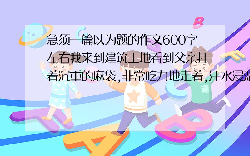 急须一篇以为题的作文600字左右我来到建筑工地看到父亲扛着沉重的麻袋,非常吃力地走着,汗水浸湿了他的衣服,我感动得流出了眼泪.为材料写一篇600字左右的记叙文!