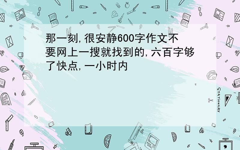 那一刻,很安静600字作文不要网上一搜就找到的,六百字够了快点,一小时内