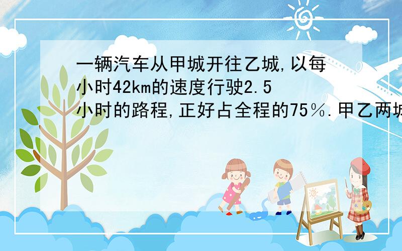 一辆汽车从甲城开往乙城,以每小时42km的速度行驶2.5小时的路程,正好占全程的75％.甲乙两城相距多少千米