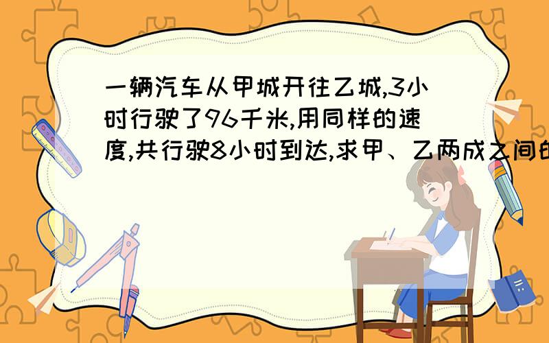 一辆汽车从甲城开往乙城,3小时行驶了96千米,用同样的速度,共行驶8小时到达,求甲、乙两成之间的距离.用比例解