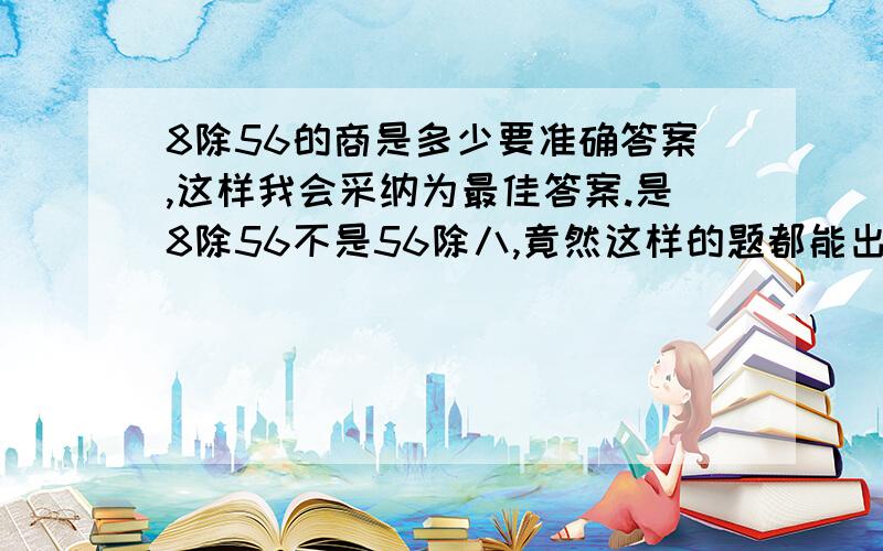 8除56的商是多少要准确答案,这样我会采纳为最佳答案.是8除56不是56除八,竟然这样的题都能出