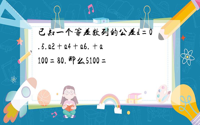 已知一个等差数列的公差d=0.5.a2+a4+a6.+a100=80.那么S100=