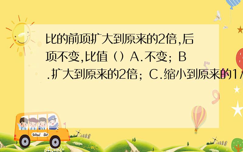 比的前项扩大到原来的2倍,后项不变,比值（）A.不变；B.扩大到原来的2倍；C.缩小到原来的1/2