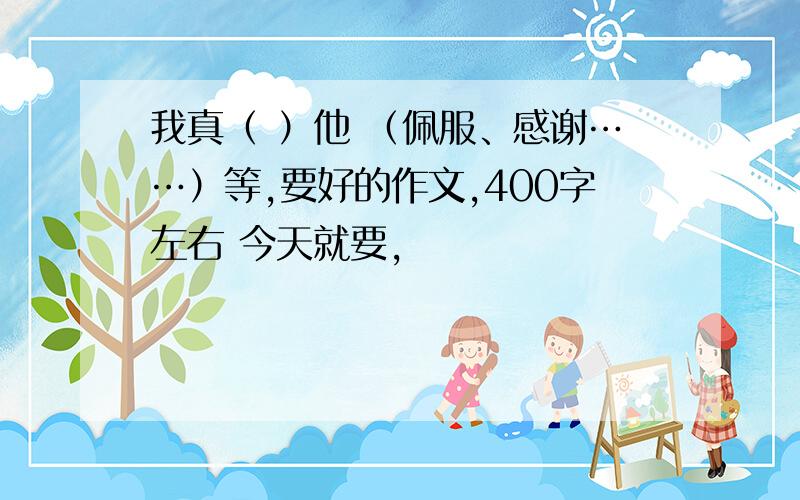 我真（ ）他 （佩服、感谢……）等,要好的作文,400字左右 今天就要,