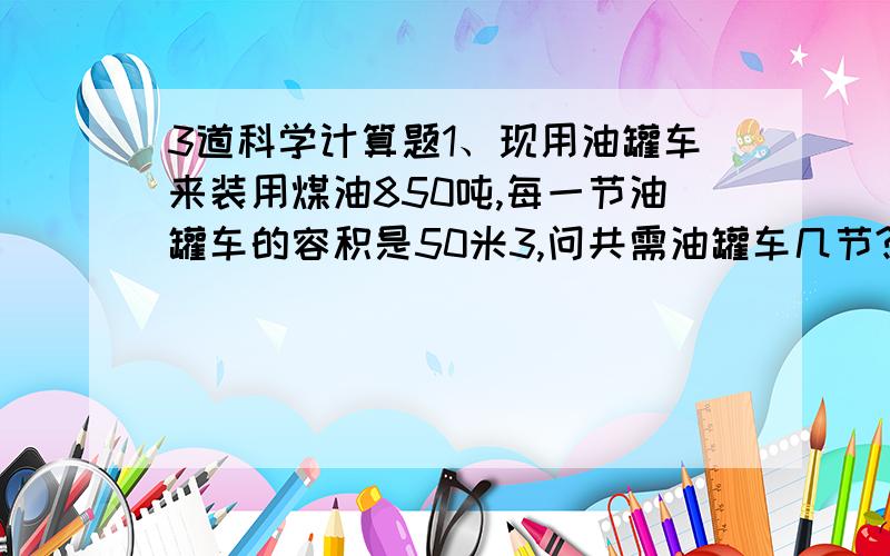 3道科学计算题1、现用油罐车来装用煤油850吨,每一节油罐车的容积是50米3,问共需油罐车几节?（煤油的密度是0.8×103千克/米3 ）2、某沼泽地所能承受的最大压强是4×104Pa,一台20吨的坦克每条履