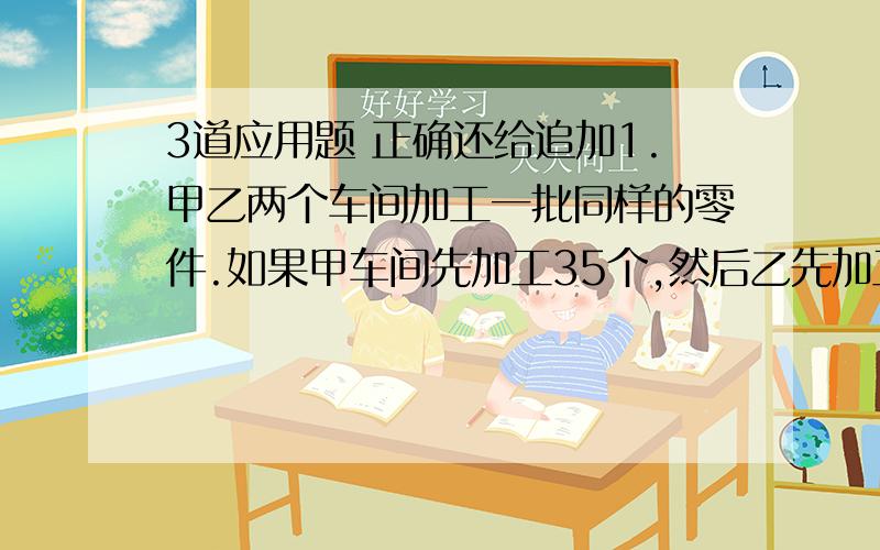 3道应用题 正确还给追加1.甲乙两个车间加工一批同样的零件.如果甲车间先加工35个,然后乙先加工1天,然后车间再开始加工,经过5天后两个差额件加工的零件数相等.呢吗乙车间一天加工多少个