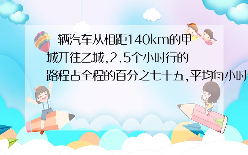 一辆汽车从相距140km的甲城开往乙城,2.5个小时行的路程占全程的百分之七十五,平均每小时行多少千米?