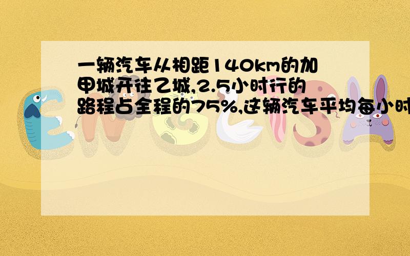 一辆汽车从相距140km的加甲城开往乙城,2.5小时行的路程占全程的75%,这辆汽车平均每小时行多少千米?