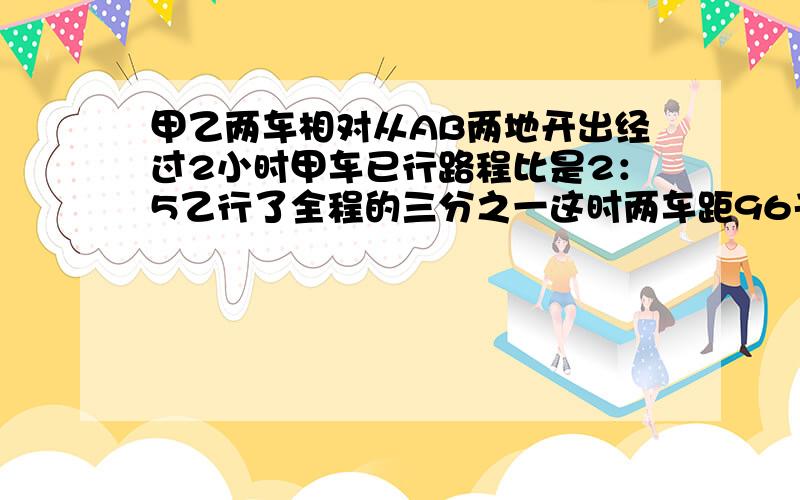 甲乙两车相对从AB两地开出经过2小时甲车已行路程比是2：5乙行了全程的三分之一这时两车距96千米AB相距几千