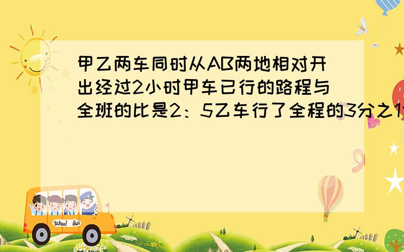 甲乙两车同时从AB两地相对开出经过2小时甲车已行的路程与全班的比是2：5乙车行了全程的3分之1甲乙两车同时从A、B两地相对开出,经过2小时,甲车已行的路程与全班的比是2：5,乙车行了全程