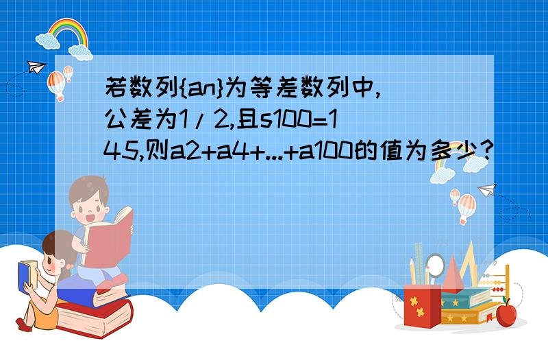 若数列{an}为等差数列中,公差为1/2,且s100=145,则a2+a4+...+a100的值为多少?