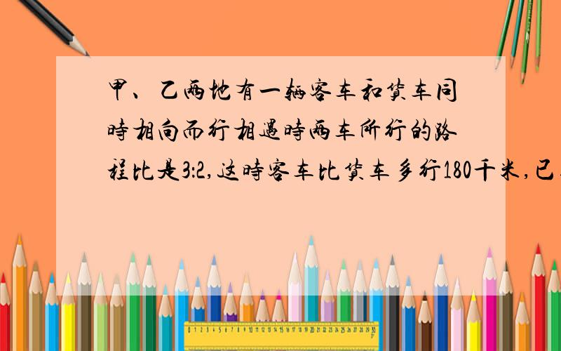 甲、乙两地有一辆客车和货车同时相向而行相遇时两车所行的路程比是3：2,这时客车比货车多行180千米,已知客车行完全程要6小时,求货车的速度.