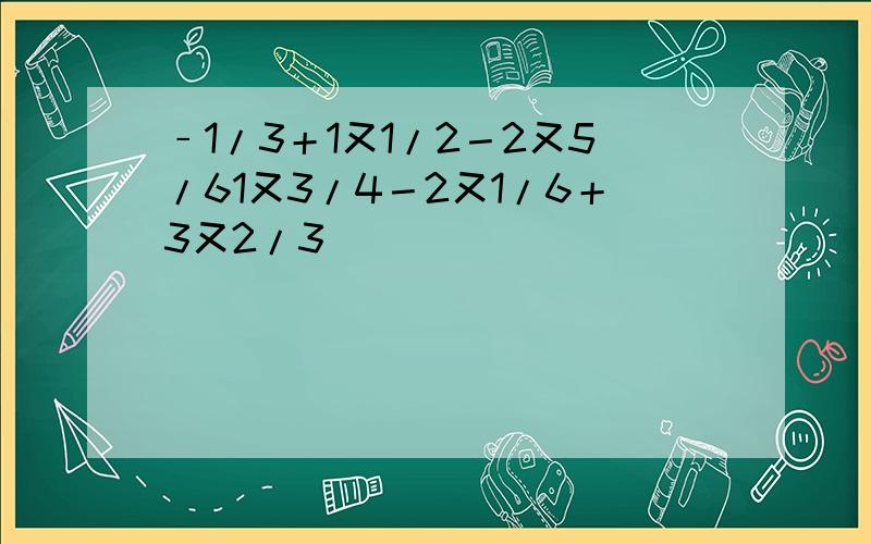 ﹣1/3＋1又1/2－2又5/61又3/4－2又1/6＋3又2/3