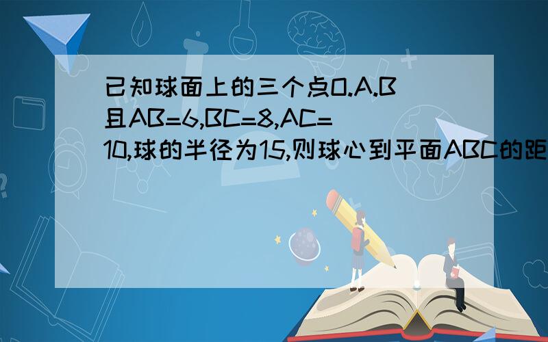 已知球面上的三个点O.A.B且AB=6,BC=8,AC=10,球的半径为15,则球心到平面ABC的距离等于多少?A:10 B:10√2 D：15 C：15