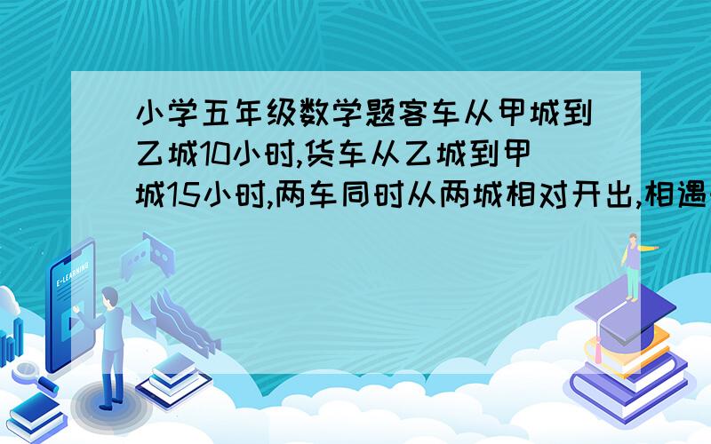 小学五年级数学题客车从甲城到乙城10小时,货车从乙城到甲城15小时,两车同时从两城相对开出,相遇时客车距客车从甲城到乙城10小时,货车从乙城到甲城15小时,两车同时从两城相对开出,相遇