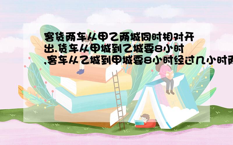 客货两车从甲乙两城同时相对开出.货车从甲城到乙城要8小时,客车从乙城到甲城要8小时经过几小时两车相遇?