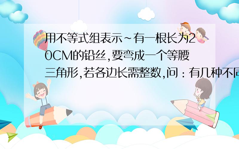 用不等式组表示~有一根长为20CM的铅丝,要弯成一个等腰三角形,若各边长需整数,问：有几种不同弯法,它们的腰与底各是多少?