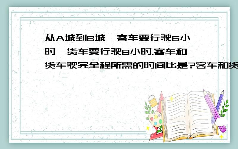 从A城到B城,客车要行驶6小时,货车要行驶8小时.客车和货车驶完全程所需的时间比是?客车和货车的速度比