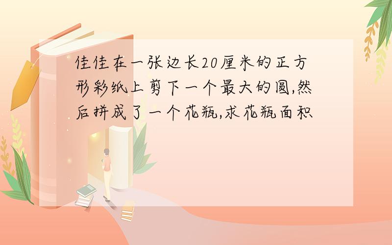 佳佳在一张边长20厘米的正方形彩纸上剪下一个最大的圆,然后拼成了一个花瓶,求花瓶面积