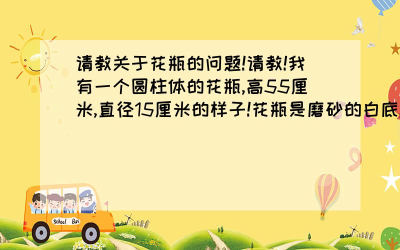 请教关于花瓶的问题!请教!我有一个圆柱体的花瓶,高55厘米,直径15厘米的样子!花瓶是磨砂的白底,上面有些贴片（根据看的角度不一样,实际上一样的颜色看上去就不一样了）,反正不艳也不夸