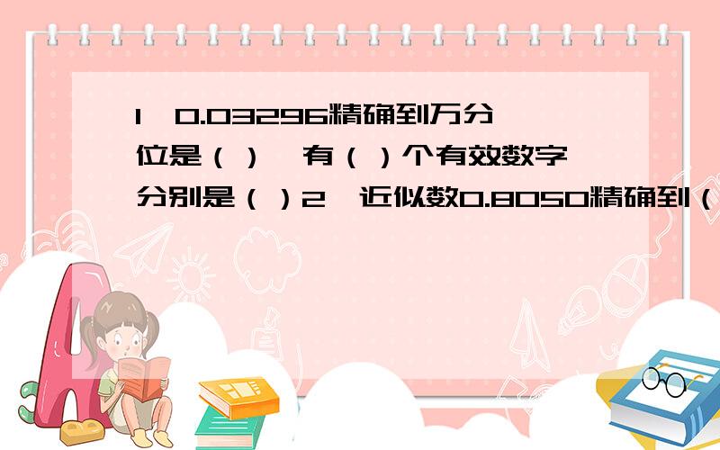 1、0.03296精确到万分位是（）,有（）个有效数字,分别是（）2、近似数0.8050精确到（）位,有（）个有效数字,分别是（）3、近似数4.8×10^5精确到()位,有（）个有效数字,分别是（）4、近似数5.3