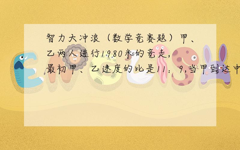 智力大冲浪（数学竞赛题）甲、乙两人进行1980米的竞走,最初甲、乙速度的比是11：9,当甲到达中点后,甲、乙速度比变成9：11,那么谁比谁先到达终点,领先几米?