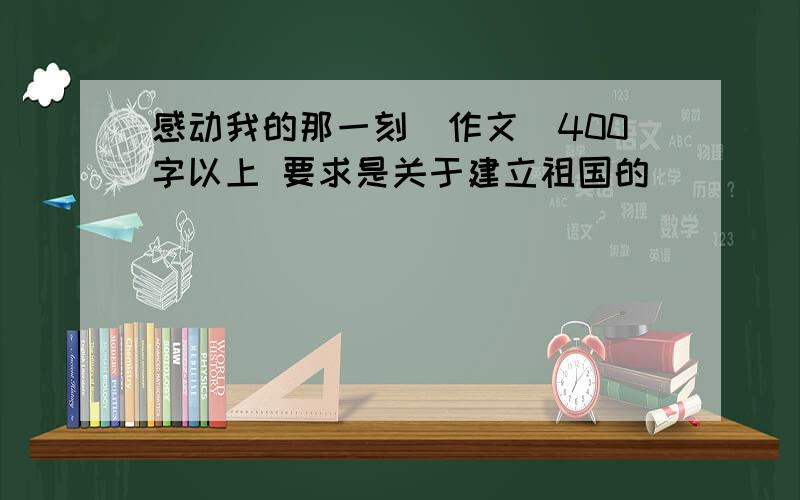 感动我的那一刻(作文）400字以上 要求是关于建立祖国的