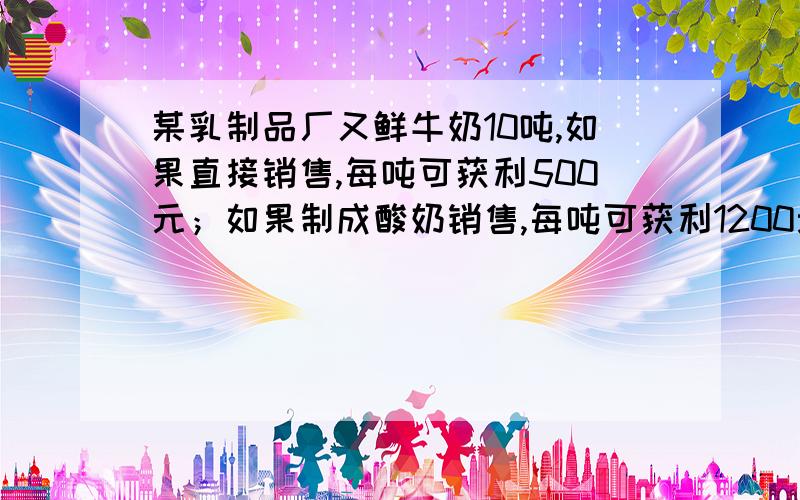 某乳制品厂又鲜牛奶10吨,如果直接销售,每吨可获利500元；如果制成酸奶销售,每吨可获利1200元；如果制成奶粉销售,每吨可获利2000元.这家乳制品厂的生产能力是：如果制成酸奶,每天可加工鲜