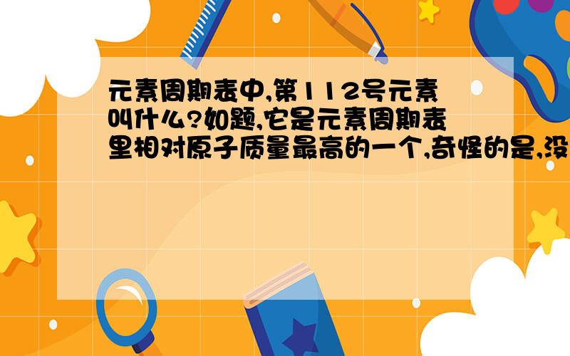 元素周期表中,第112号元素叫什么?如题,它是元素周期表里相对原子质量最高的一个,奇怪的是,没中文名.