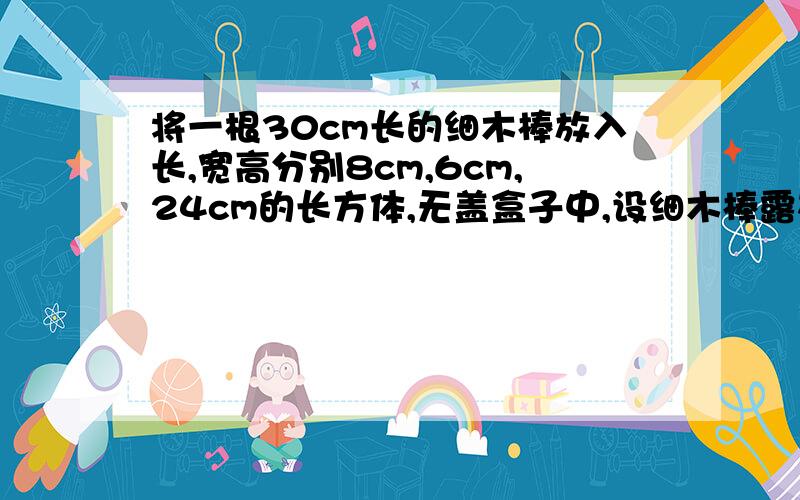 将一根30cm长的细木棒放入长,宽高分别8cm,6cm,24cm的长方体,无盖盒子中,设细木棒露在外面的长L的范围