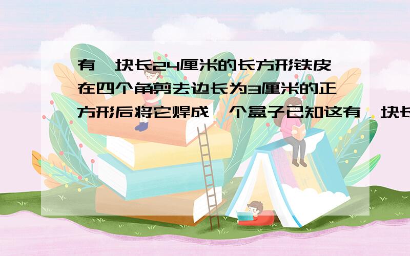 有一块长24厘米的长方形铁皮在四个角剪去边长为3厘米的正方形后将它焊成一个盒子已知这有一块长24厘米的长方形铁皮,在四个角剪去边长为3厘米的正方形后,将它焊成一个盒子已知这个盒