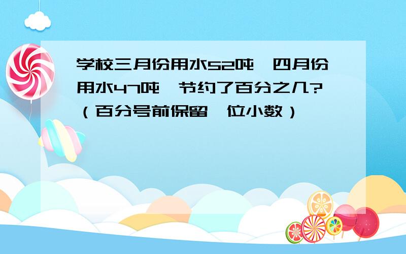 学校三月份用水52吨,四月份用水47吨,节约了百分之几?（百分号前保留一位小数）