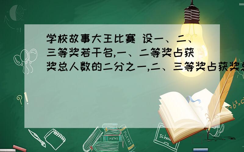 学校故事大王比赛 设一、二、三等奖若干名,一、二等奖占获奖总人数的二分之一,二、三等奖占获奖总人数的我要答案的过程,跪求.谢谢拉,我现在就要,有答案的现在就呼叫我,我随时在线.再